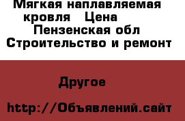 Мягкая наплавляемая  кровля › Цена ­ 100 - Пензенская обл. Строительство и ремонт » Другое   